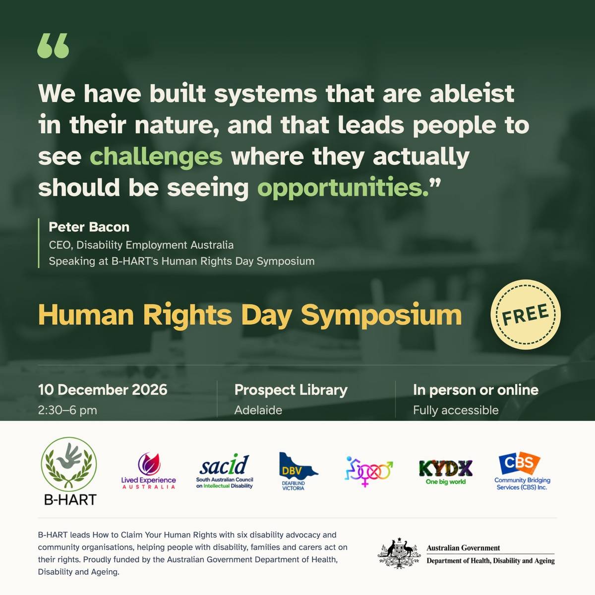Quote from Peter Bacon, CEO, Disability Employment Australia, speaking at B-HART's Human Rights Day Symposium: “We have built systems that are ableist in their nature, and that leads people to see challenges where they actually should be seeing opportunities.” Human Rights Day Symposium, free, 10 December 2026, 2:30 to 6 pm, Prospect Library, Adelaide, in person or online, fully accessible. Logos of B-HART and partners, funded by the Australian Government Department of Health, Disability and Ageing.